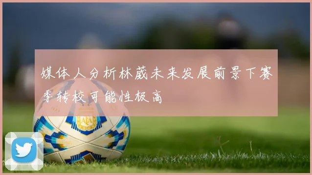 媒体人分析林葳未来发展前景下赛季转校可能性极高