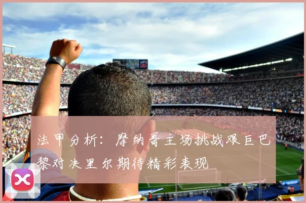 法甲分析：摩纳哥主场挑战艰巨巴黎对决里尔期待精彩表现