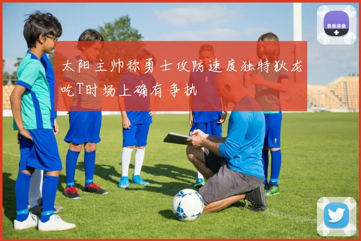 太阳主帅称勇士攻防速度独特狄龙吃T时场上确有争执
