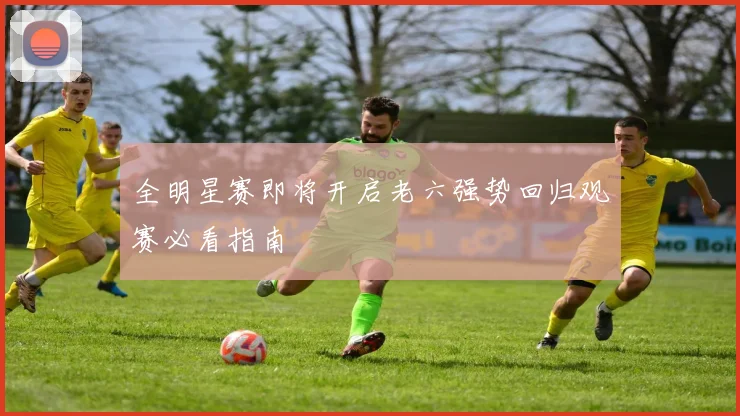 全明星赛即将开启老六强势回归观赛必看指南