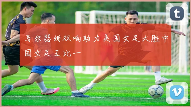 马尔瑟姆双响助力美国女足大胜中国女足五比一