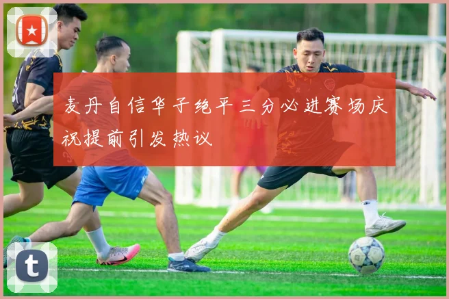 麦丹自信华子绝平三分必进赛场庆祝提前引发热议