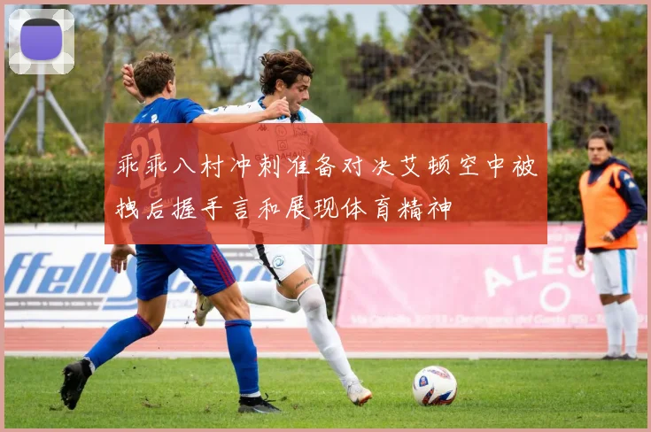 乖乖八村冲刺准备对决艾顿空中被拽后握手言和展现体育精神