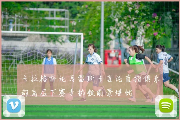卡拉格评论马雷斯卡言论直指俱乐部高层下赛季执教前景堪忧