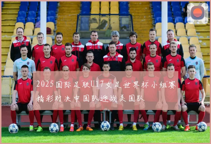 2025国际足联U17女足世界杯小组赛精彩对决中国队迎战美国队