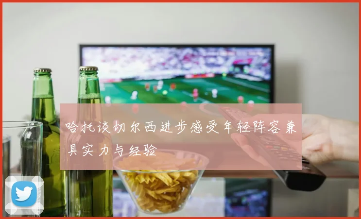 哈托谈切尔西进步感受年轻阵容兼具实力与经验