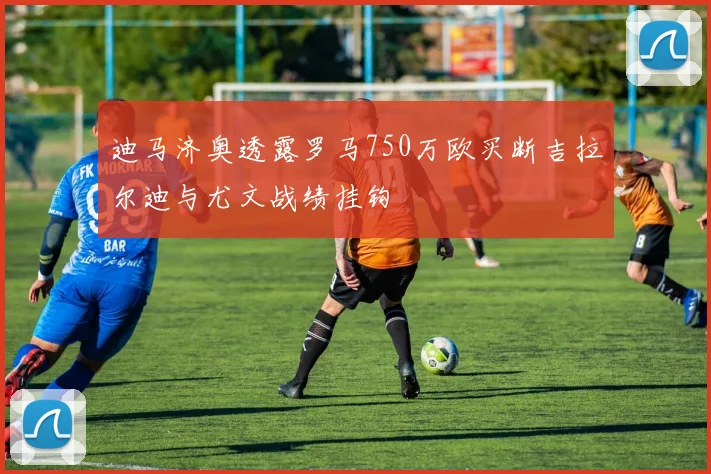 迪马济奥透露罗马750万欧买断吉拉尔迪与尤文战绩挂钩