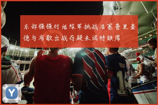 东部强强对话绿军挑战活塞普里查德与布歇出战存疑米诺特缺席