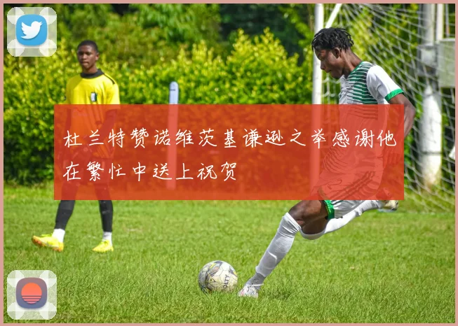 杜兰特赞诺维茨基谦逊之举感谢他在繁忙中送上祝贺