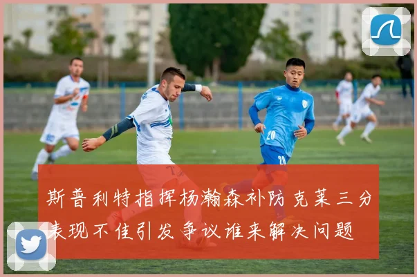 斯普利特指挥杨瀚森补防克莱三分表现不佳引发争议谁来解决问题