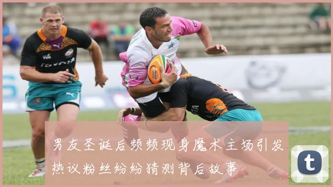 男友圣诞后频频现身魔术主场引发热议粉丝纷纷猜测背后故事