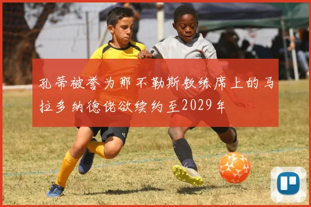 孔蒂被誉为那不勒斯教练席上的马拉多纳德佬欲续约至2029年