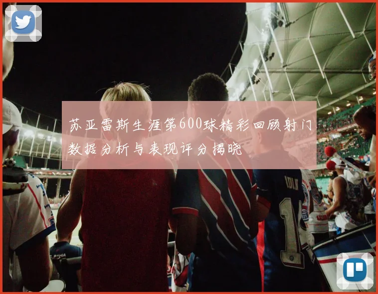 苏亚雷斯生涯第600球精彩回顾射门数据分析与表现评分揭晓