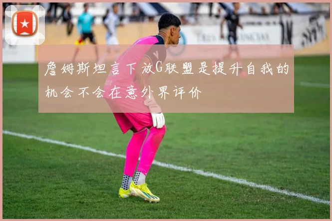 詹姆斯坦言下放G联盟是提升自我的机会不会在意外界评价