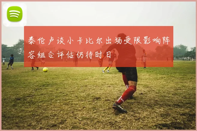 泰伦卢谈小卡比尔出场受限影响阵容组合评估仍待时日