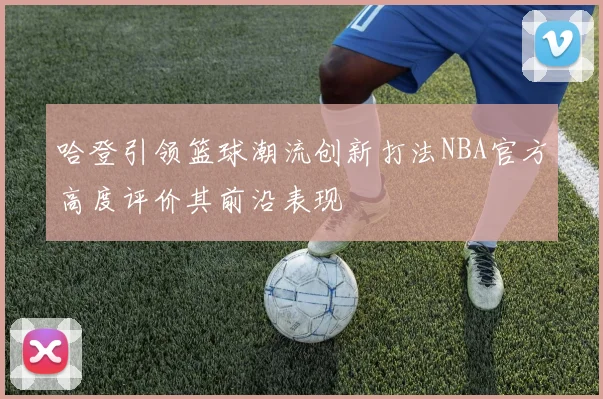 哈登引领篮球潮流创新打法NBA官方高度评价其前沿表现