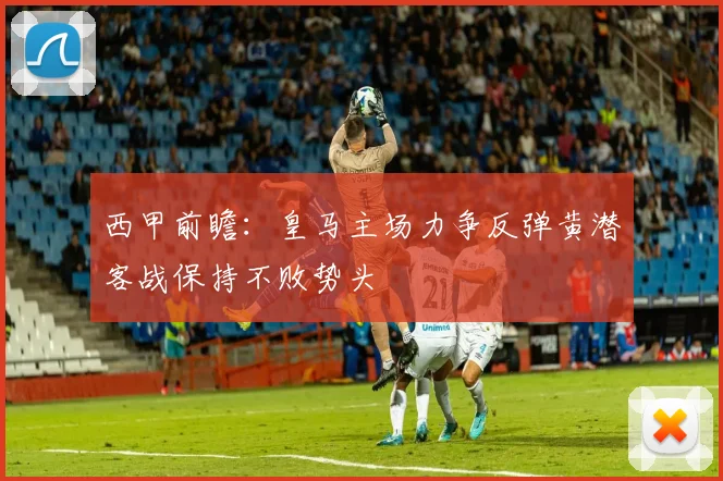 西甲前瞻：皇马主场力争反弹黄潜客战保持不败势头
