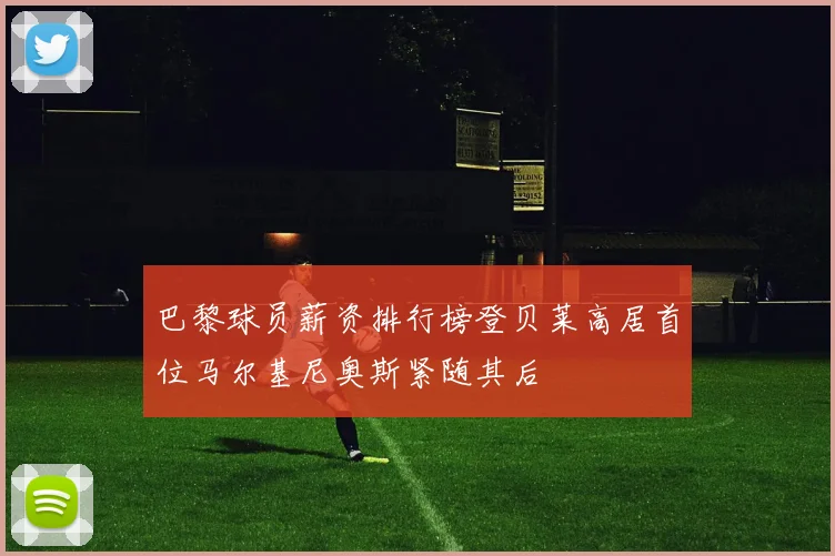 巴黎球员薪资排行榜登贝莱高居首位马尔基尼奥斯紧随其后