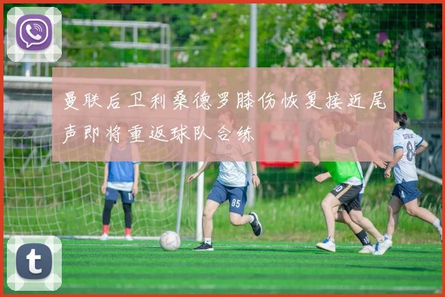 曼联后卫利桑德罗膝伤恢复接近尾声即将重返球队合练