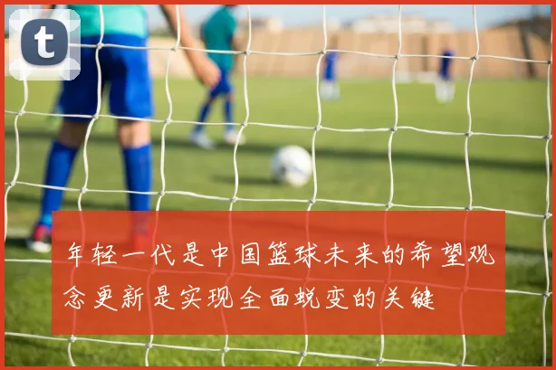 年轻一代是中国篮球未来的希望观念更新是实现全面蜕变的关键