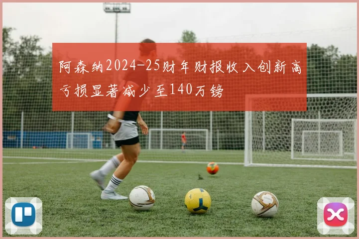 阿森纳2024-25财年财报收入创新高亏损显著减少至140万镑