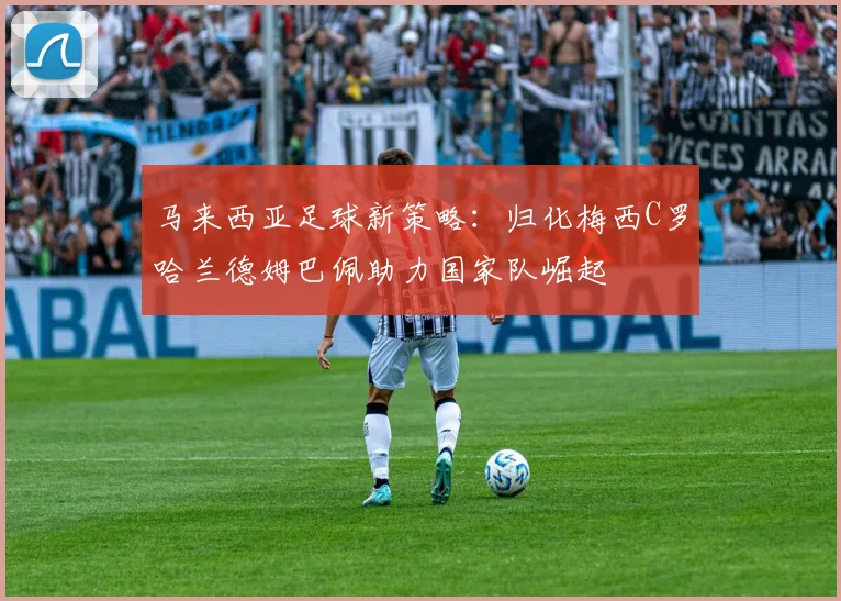 马来西亚足球新策略：归化梅西C罗哈兰德姆巴佩助力国家队崛起