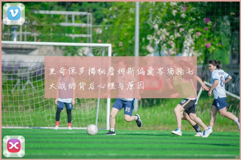 里奇保罗揭秘詹姆斯偏爱客场抢七大战的背后心理与原因