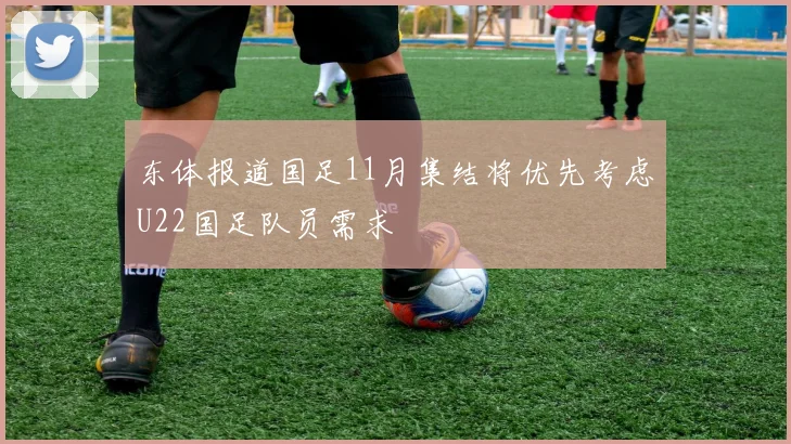 东体报道国足11月集结将优先考虑U22国足队员需求