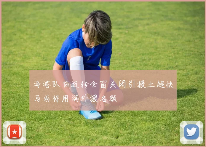 海港队临近转会窗关闭引援土超快马或将用满外援名额