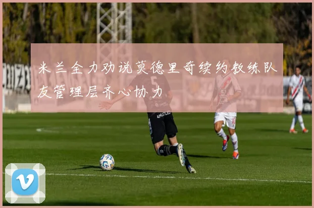 米兰全力劝说莫德里奇续约教练队友管理层齐心协力