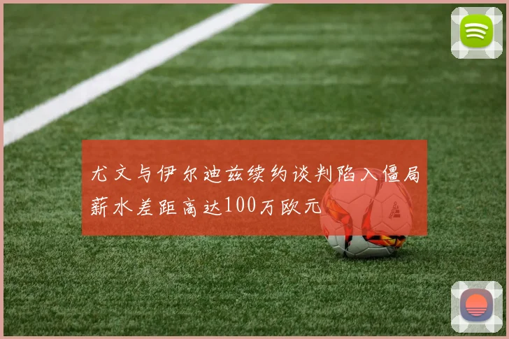 尤文与伊尔迪兹续约谈判陷入僵局薪水差距高达100万欧元