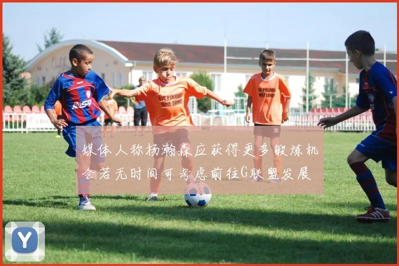 媒体人称杨瀚森应获得更多锻炼机会若无时间可考虑前往G联盟发展