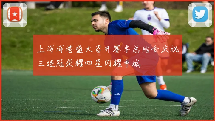 上海海港盛大召开赛季总结会庆祝三连冠荣耀四星闪耀申城