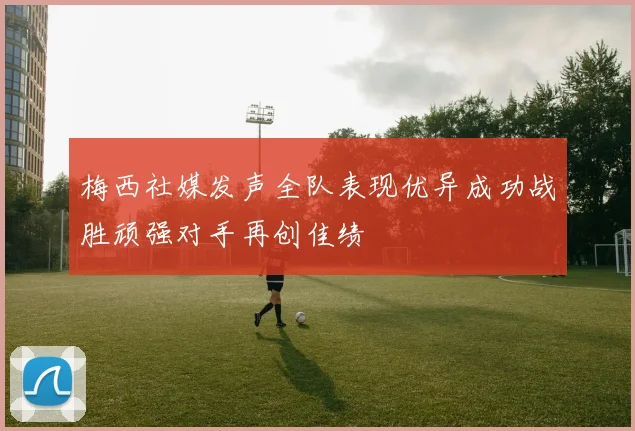 梅西社媒发声全队表现优异成功战胜顽强对手再创佳绩