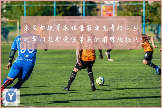 米兰积极寻求租借菲尔克鲁格以应对希门尼斯受伤带来的前锋短缺问题