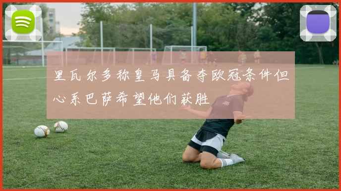 里瓦尔多称皇马具备夺欧冠条件但心系巴萨希望他们获胜